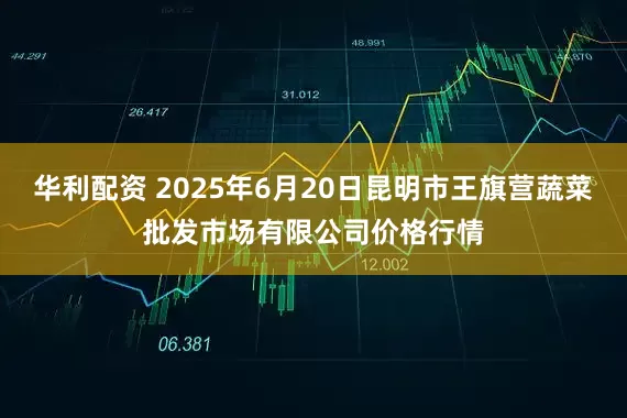 华利配资 2025年6月20日昆明市王旗营蔬菜批发市场有限公司价格行情