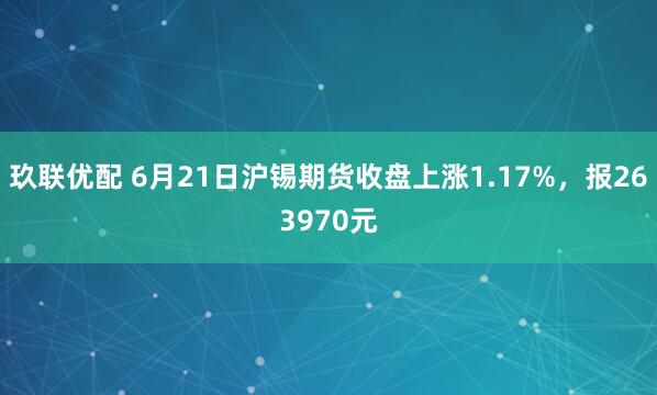 玖联优配 6月21日沪锡期货收盘上涨1.17%，报263970元