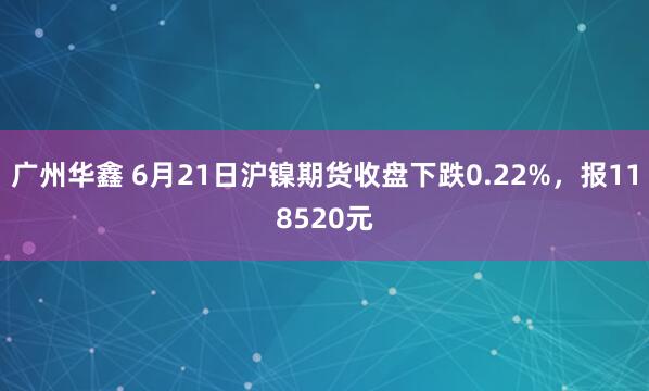 广州华鑫 6月21日沪镍期货收盘下跌0.22%，报118520元