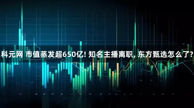 科元网 市值蒸发超650亿! 知名主播离职, 东方甄选怎么了?