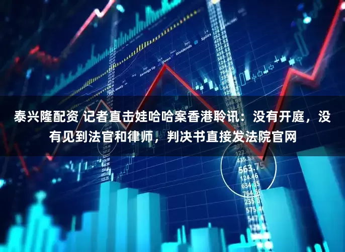 泰兴隆配资 记者直击娃哈哈案香港聆讯：没有开庭，没有见到法官和律师，判决书直接发法院官网