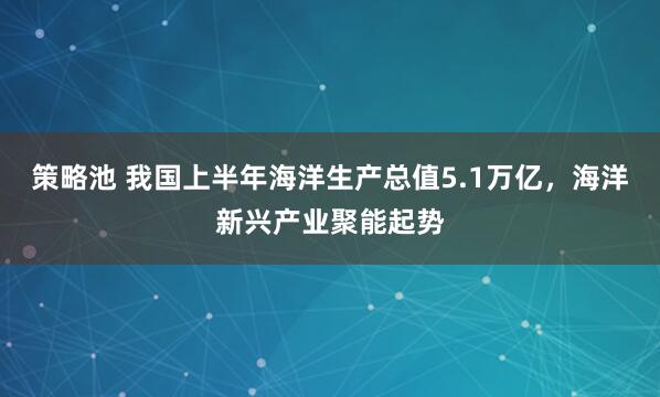 策略池 我国上半年海洋生产总值5.1万亿，海洋新兴产业聚能起势