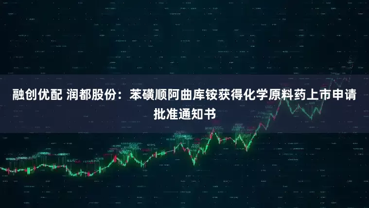融创优配 润都股份：苯磺顺阿曲库铵获得化学原料药上市申请批准通知书