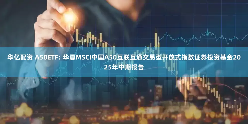 华亿配资 A50ETF: 华夏MSCI中国A50互联互通交易型开放式指数证券投资基金2025年中期报告