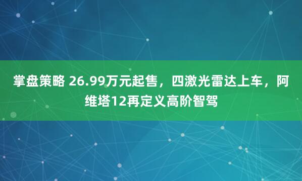 掌盘策略 26.99万元起售，四激光雷达上车，阿维塔12再定义高阶智驾