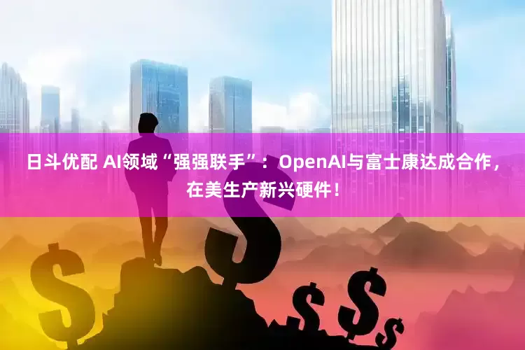日斗优配 AI领域“强强联手”：OpenAI与富士康达成合作，在美生产新兴硬件！