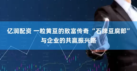 亿润配资 一粒黄豆的致富传奇 “石牌豆腐郎”与企业的共赢振兴路